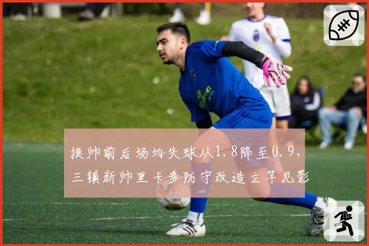 换帅前后场均失球从1.8降至0.9，三镇新帅里卡多防守改造立竿见影