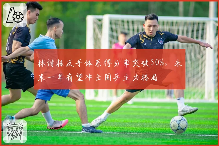 林诗栋反手体系得分率突破50%，未来一年有望冲击国乒主力格局
