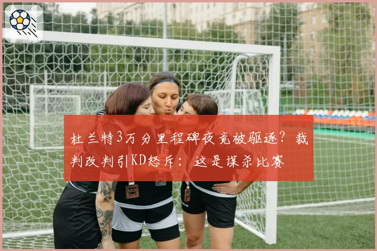 杜兰特3万分里程碑夜竟被驱逐？裁判改判引KD怒斥：这是谋杀比赛