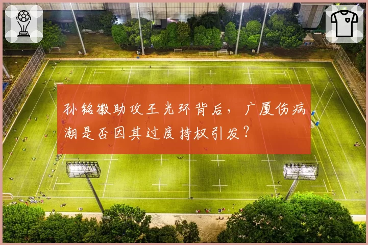 孙铭徽助攻王光环背后，广厦伤病潮是否因其过度持权引发？