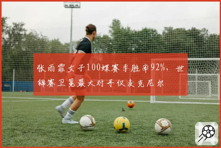 张雨霏女子100蝶赛季胜率92%,世锦赛卫冕最大对手仅麦克尼尔