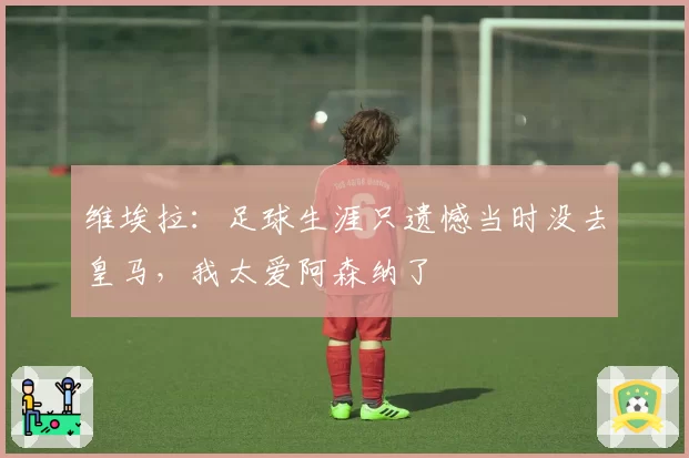 维埃拉：足球生涯只遗憾当时没去皇马，我太爱阿森纳了