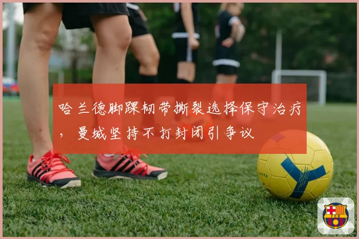 哈兰德脚踝韧带撕裂选择保守治疗，曼城坚持不打封闭引争议