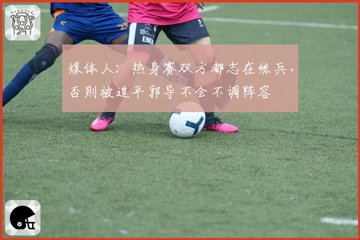 媒体人：热身赛双方都志在练兵，否则被追平郭导不会不调阵容