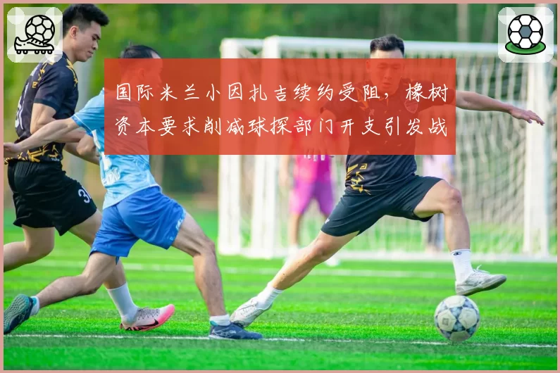 国际米兰小因扎吉续约受阻，橡树资本要求削减球探部门开支引发战术危机