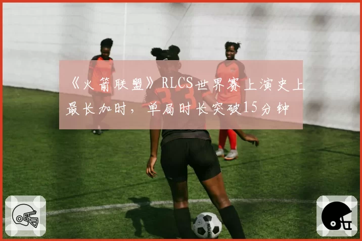 《火箭联盟》RLCS世界赛上演史上最长加时,单局时长突破15分钟