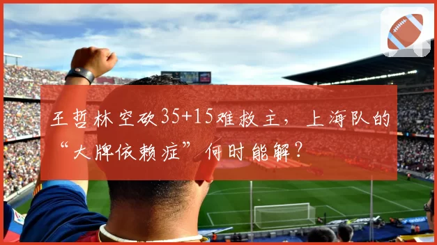 王哲林空砍35+15难救主，上海队的“大牌依赖症”何时能解？