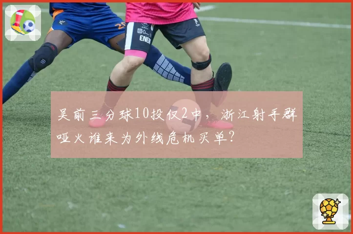吴前三分球10投仅2中，浙江射手群哑火谁来为外线危机买单？