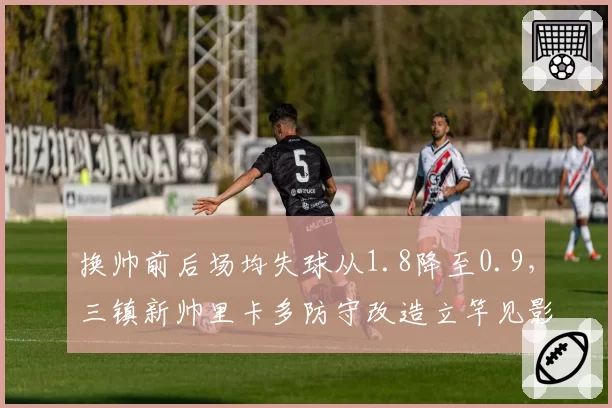 换帅前后场均失球从1.8降至0.9,三镇新帅里卡多防守改造立竿见影