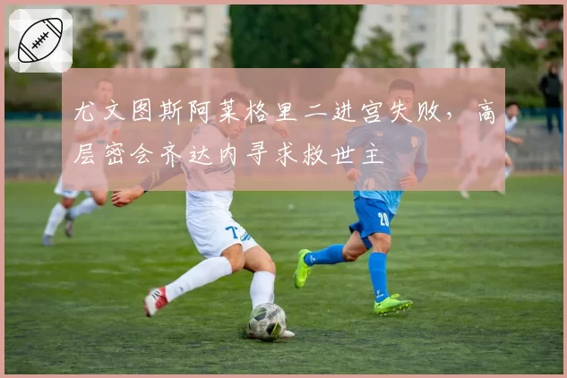 尤文图斯阿莱格里二进宫失败，高层密会齐达内寻求救世主