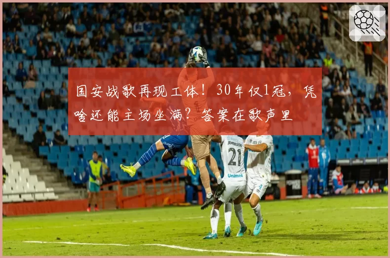 国安战歌再现工体！30年仅1冠，凭啥还能主场坐满？答案在歌声里