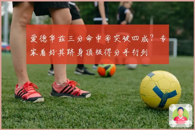 爱德华兹三分命中率突破四成？专家看好其跻身顶级得分手行列