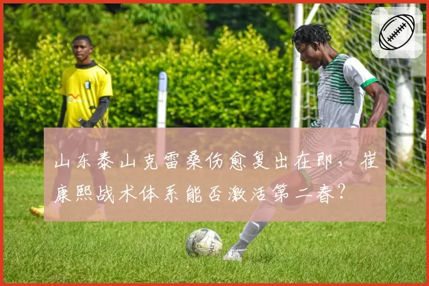 山东泰山克雷桑伤愈复出在即，崔康熙战术体系能否激活第二春？