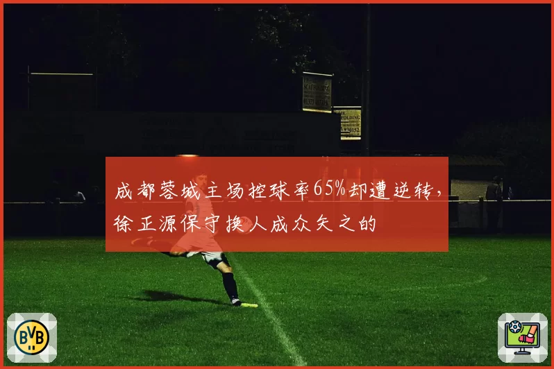 成都蓉城主场控球率65%却遭逆转，徐正源保守换人成众矢之的