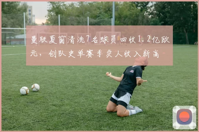 曼联夏窗清洗7名球员回收1.2亿欧元，创队史单赛季卖人收入新高