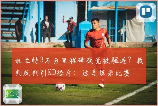 杜兰特3万分里程碑夜竟被驱逐?裁判改判引KD怒斥:这是谋杀比赛