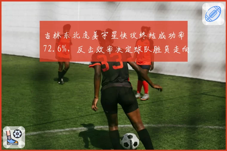 吉林东北虎姜宇星快攻终结成功率72.6%，反击效率决定球队胜负走向