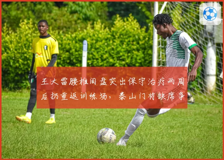 王大雷腰椎间盘突出保守治疗两周后扔重返训练场,泰山门将缺席争冠关键战引发主力位置之争