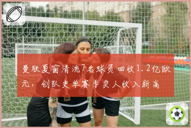 曼联夏窗清洗7名球员回收1.2亿欧元,创队史单赛季卖人收入新高