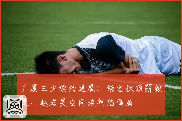广厦三少续约进展：胡金秋顶薪锁定，赵岩昊合同谈判陷僵局