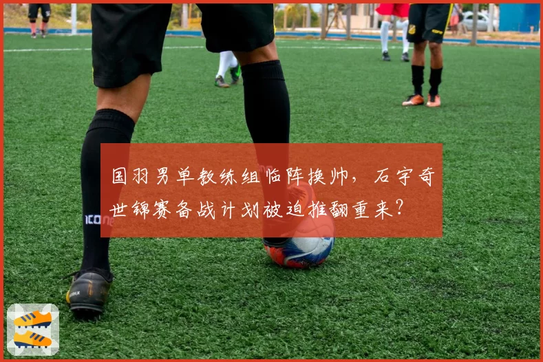 国羽男单教练组临阵换帅，石宇奇世锦赛备战计划被迫推翻重来？