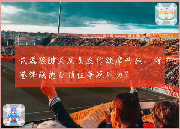 武磊跟腱炎反复发作缺席两轮，海港锋线能否顶住争冠压力？