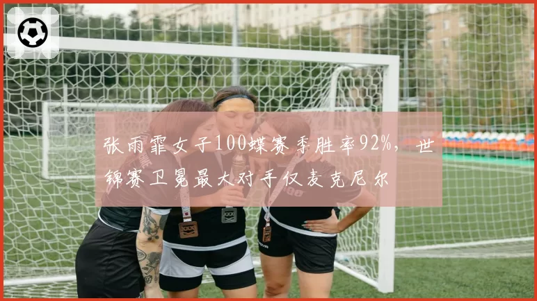 张雨霏女子100蝶赛季胜率92%，世锦赛卫冕最大对手仅麦克尼尔