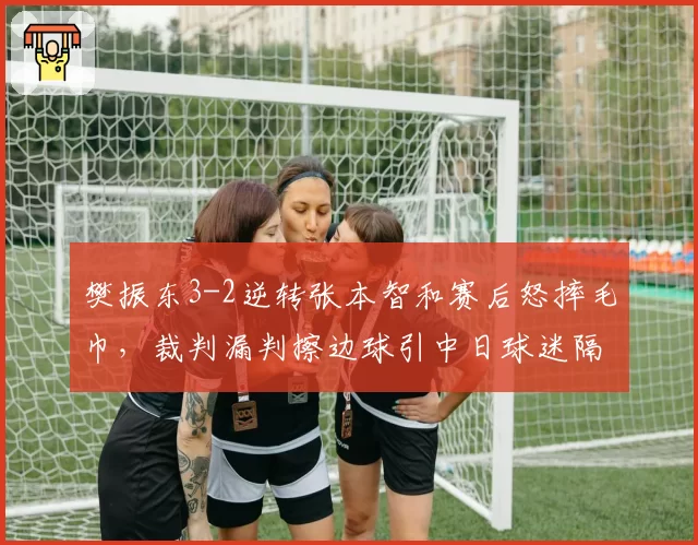 樊振东3-2逆转张本智和赛后怒摔毛巾,裁判漏判擦边球引中日球迷隔空对骂