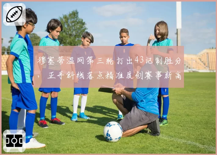 穆塞蒂温网第三轮打出43记制胜分,正手斜线落点精准度创赛事新高