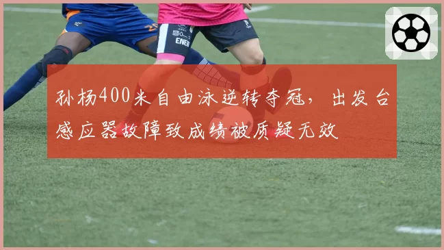 孙杨400米自由泳逆转夺冠，出发台感应器故障致成绩被质疑无效