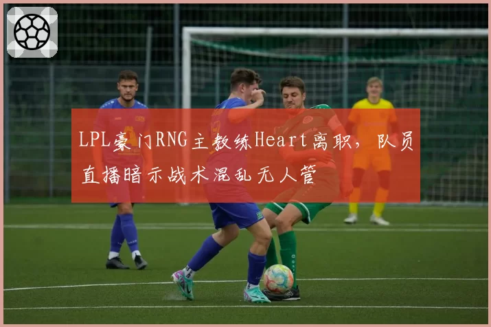 LPL豪门RNG主教练Heart离职，队员直播暗示战术混乱无人管