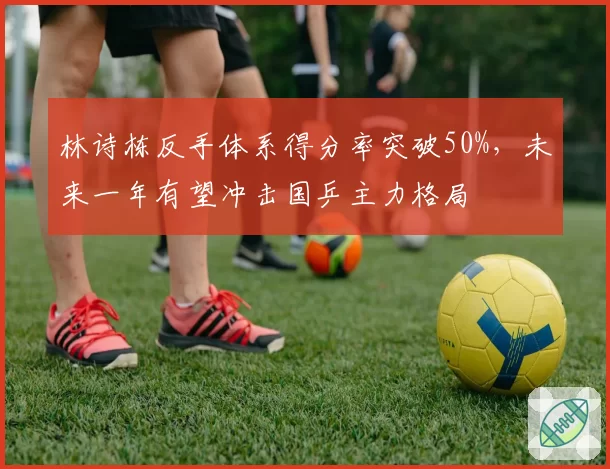 林诗栋反手体系得分率突破50%，未来一年有望冲击国乒主力格局