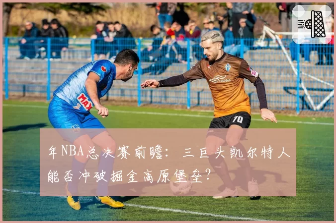 年NBA总决赛前瞻：三巨头凯尔特人能否冲破掘金高原堡垒？