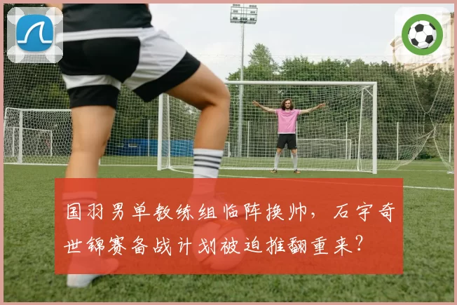 国羽男单教练组临阵换帅,石宇奇世锦赛备战计划被迫推翻重来?
