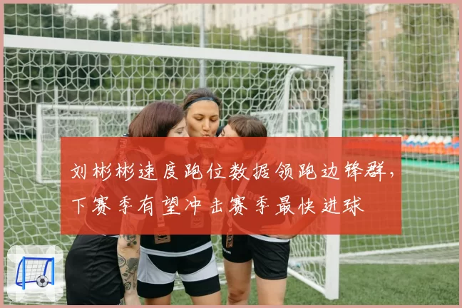 刘彬彬速度跑位数据领跑边锋群，下赛季有望冲击赛季最快进球