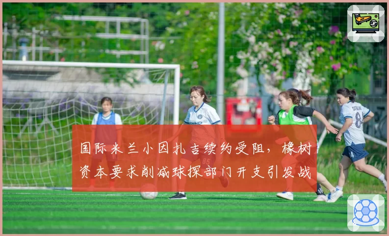 国际米兰小因扎吉续约受阻,橡树资本要求削减球探部门开支引发战术危机
