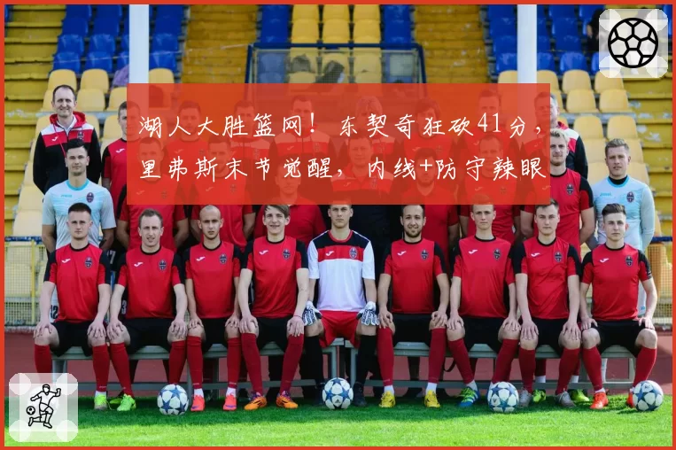 湖人大胜篮网！东契奇狂砍41分，里弗斯末节觉醒，内线+防守辣眼