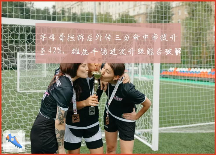 字母哥挡拆后外传三分命中率提升至42%,雄鹿半场进攻升级能否破解绿军防守?
