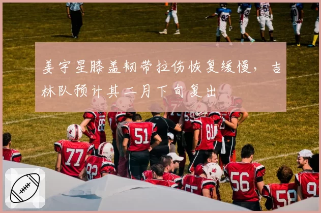 姜宇星膝盖韧带拉伤恢复缓慢,吉林队预计其二月下旬复出
