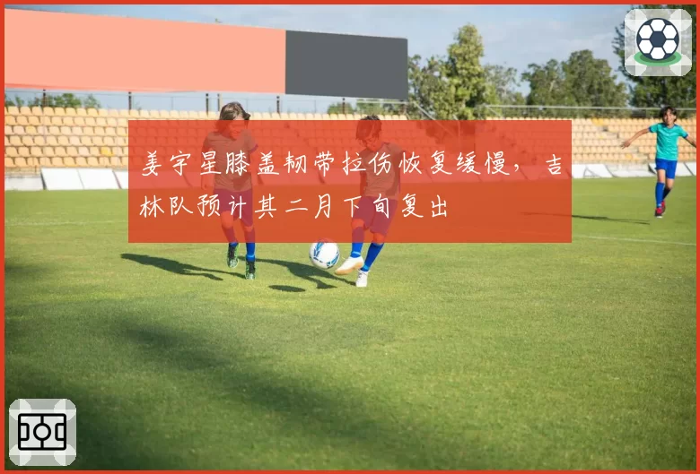 姜宇星膝盖韧带拉伤恢复缓慢，吉林队预计其二月下旬复出