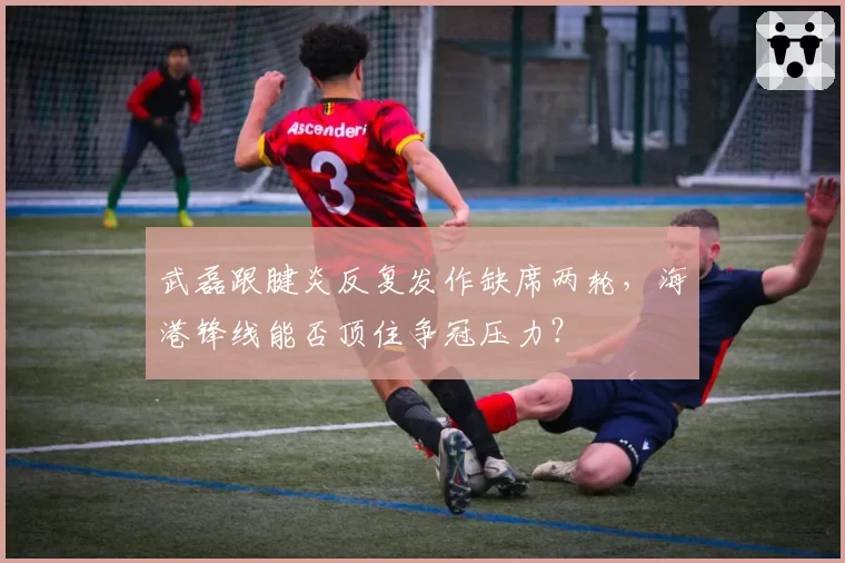 武磊跟腱炎反复发作缺席两轮，海港锋线能否顶住争冠压力？