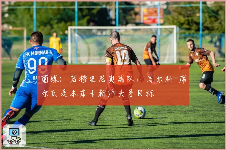 葡媒：若穆里尼奥离队，马尔科-席尔瓦是本菲卡新帅头号目标