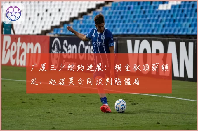 广厦三少续约进展：胡金秋顶薪锁定，赵岩昊合同谈判陷僵局